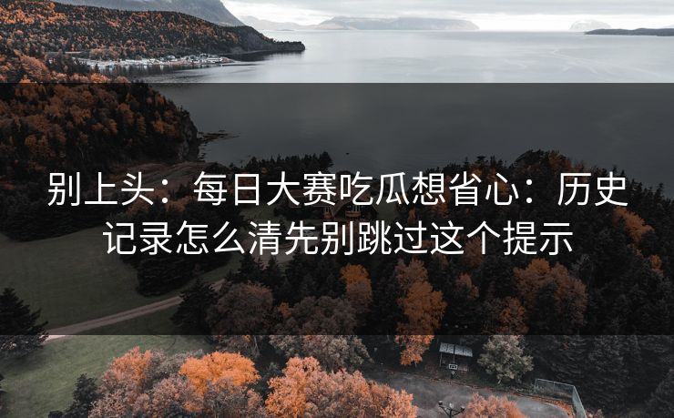 别上头：每日大赛吃瓜想省心：历史记录怎么清先别跳过这个提示