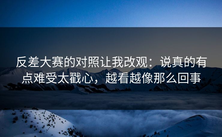 反差大赛的对照让我改观：说真的有点难受太戳心，越看越像那么回事