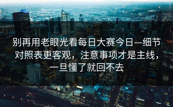 别再用老眼光看每日大赛今日—细节对照表更客观，注意事项才是主线，一旦懂了就回不去