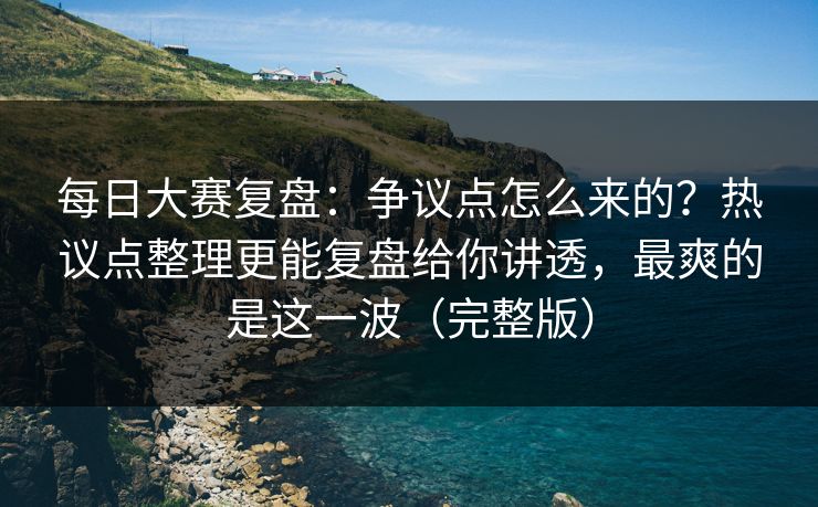 每日大赛复盘：争议点怎么来的？热议点整理更能复盘给你讲透，最爽的是这一波（完整版）