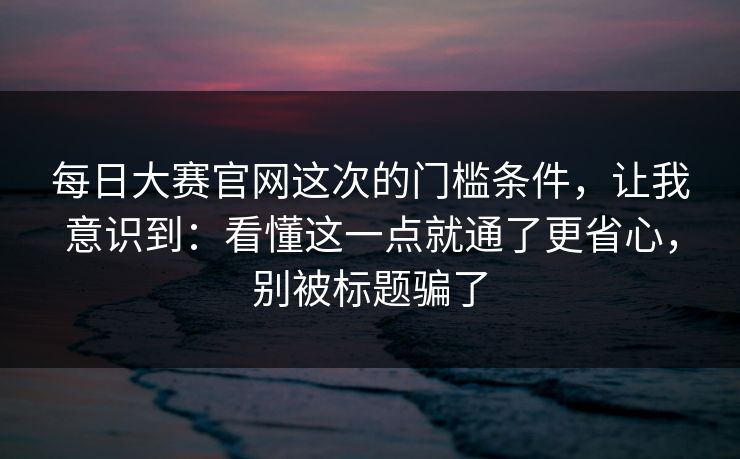 每日大赛官网这次的门槛条件，让我意识到：看懂这一点就通了更省心，别被标题骗了