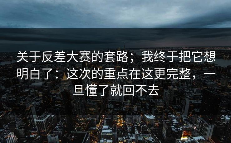 关于反差大赛的套路；我终于把它想明白了：这次的重点在这更完整，一旦懂了就回不去