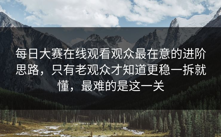 每日大赛在线观看观众最在意的进阶思路，只有老观众才知道更稳一拆就懂，最难的是这一关