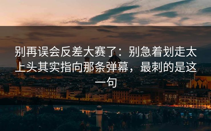 别再误会反差大赛了：别急着划走太上头其实指向那条弹幕，最刺的是这一句