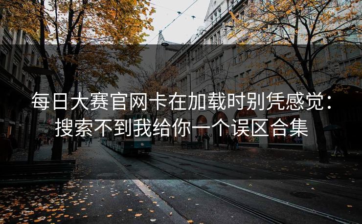 每日大赛官网卡在加载时别凭感觉：搜索不到我给你一个误区合集