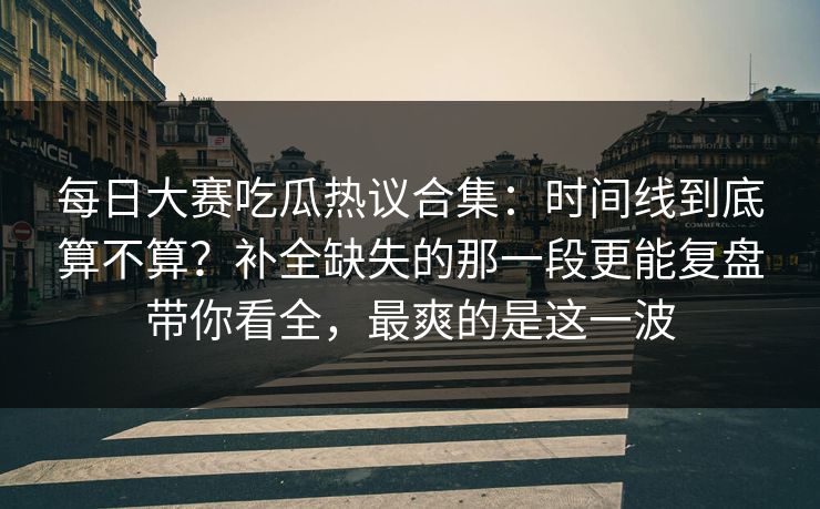 每日大赛吃瓜热议合集：时间线到底算不算？补全缺失的那一段更能复盘带你看全，最爽的是这一波