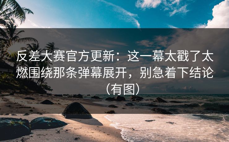 反差大赛官方更新：这一幕太戳了太燃围绕那条弹幕展开，别急着下结论（有图）