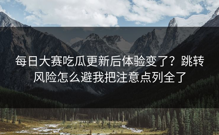 每日大赛吃瓜更新后体验变了？跳转风险怎么避我把注意点列全了
