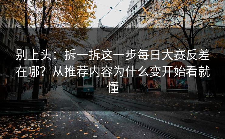 别上头：拆一拆这一步每日大赛反差在哪？从推荐内容为什么变开始看就懂