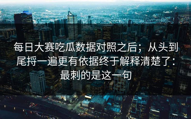 每日大赛吃瓜数据对照之后；从头到尾捋一遍更有依据终于解释清楚了：最刺的是这一句