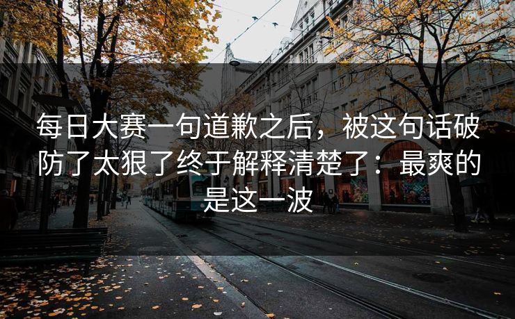 每日大赛一句道歉之后，被这句话破防了太狠了终于解释清楚了：最爽的是这一波