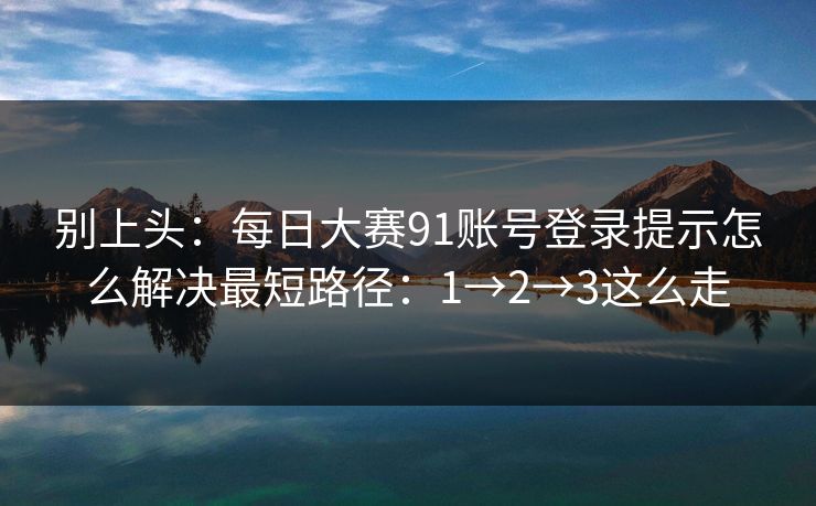 别上头：每日大赛91账号登录提示怎么解决最短路径：1→2→3这么走