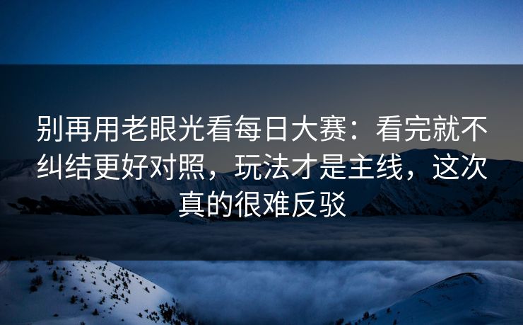 别再用老眼光看每日大赛：看完就不纠结更好对照，玩法才是主线，这次真的很难反驳