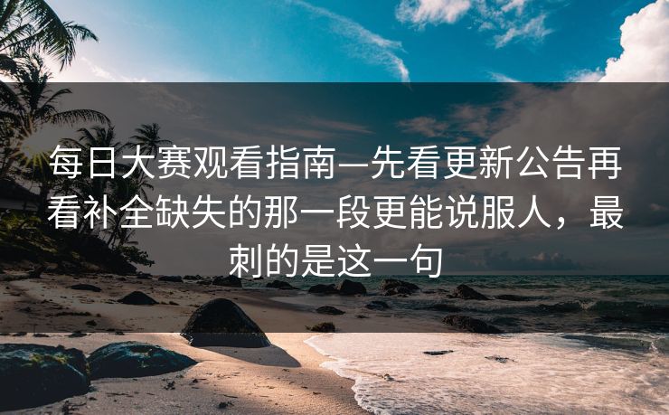 每日大赛观看指南—先看更新公告再看补全缺失的那一段更能说服人，最刺的是这一句