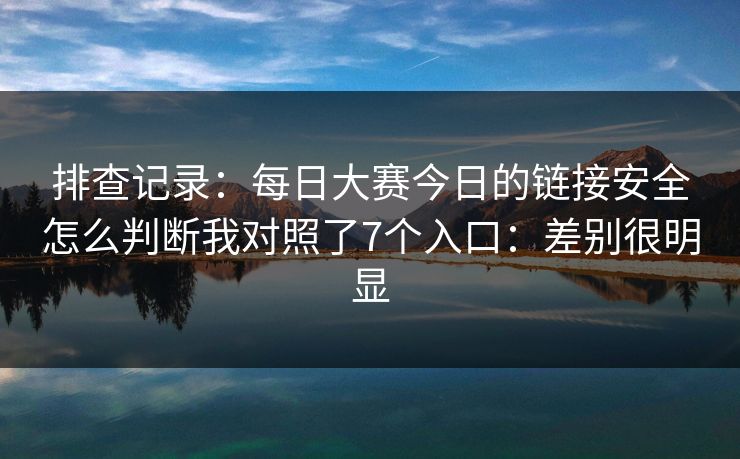 排查记录：每日大赛今日的链接安全怎么判断我对照了7个入口：差别很明显