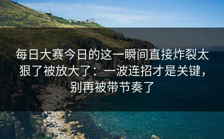 每日大赛今日的这一瞬间直接炸裂太狠了被放大了：一波连招才是关键，别再被带节奏了