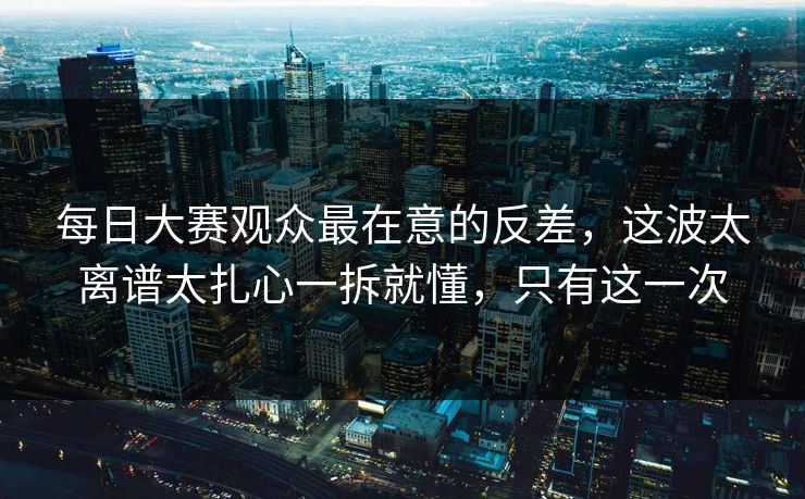 每日大赛观众最在意的反差，这波太离谱太扎心一拆就懂，只有这一次