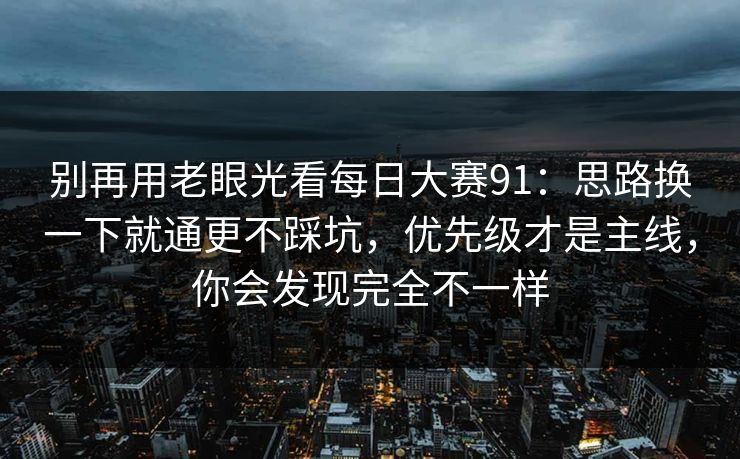 别再用老眼光看每日大赛91：思路换一下就通更不踩坑，优先级才是主线，你会发现完全不一样