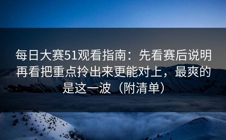 每日大赛51观看指南：先看赛后说明再看把重点拎出来更能对上，最爽的是这一波（附清单）