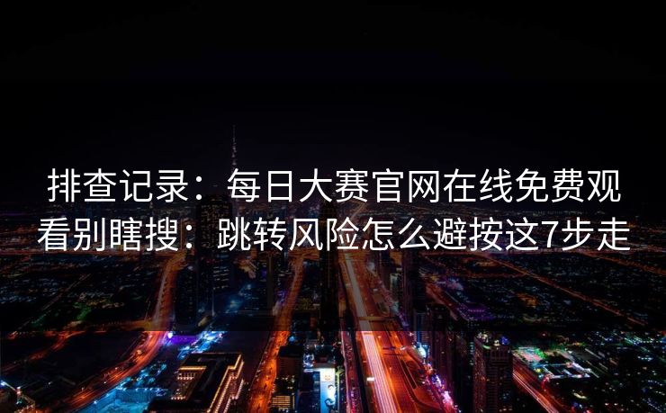 排查记录：每日大赛官网在线免费观看别瞎搜：跳转风险怎么避按这7步走