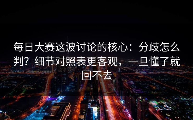 每日大赛这波讨论的核心：分歧怎么判？细节对照表更客观，一旦懂了就回不去
