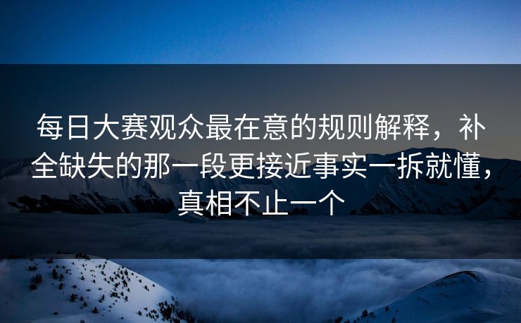 每日大赛观众最在意的规则解释，补全缺失的那一段更接近事实一拆就懂，真相不止一个