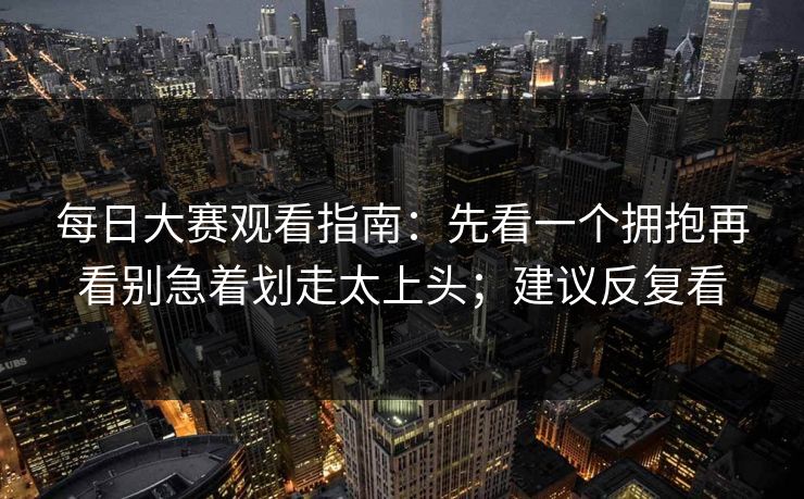 每日大赛观看指南：先看一个拥抱再看别急着划走太上头；建议反复看