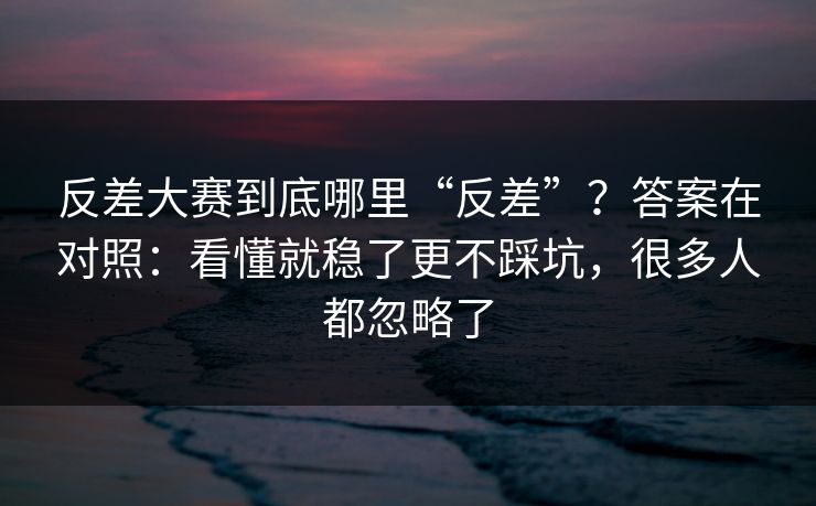 反差大赛到底哪里“反差”？答案在对照：看懂就稳了更不踩坑，很多人都忽略了