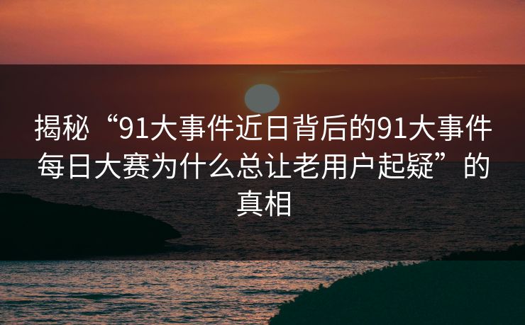揭秘“91大事件近日背后的91大事件每日大赛为什么总让老用户起疑”的真相