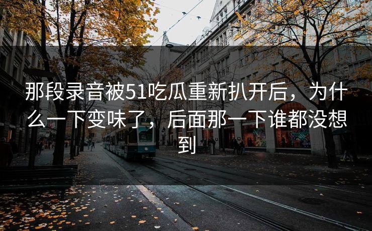 那段录音被51吃瓜重新扒开后，为什么一下变味了，后面那一下谁都没想到