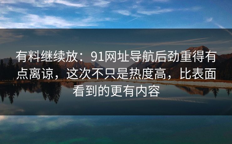 有料继续放：91网址导航后劲重得有点离谅，这次不只是热度高，比表面看到的更有内容