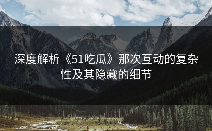深度解析《51吃瓜》那次互动的复杂性及其隐藏的细节