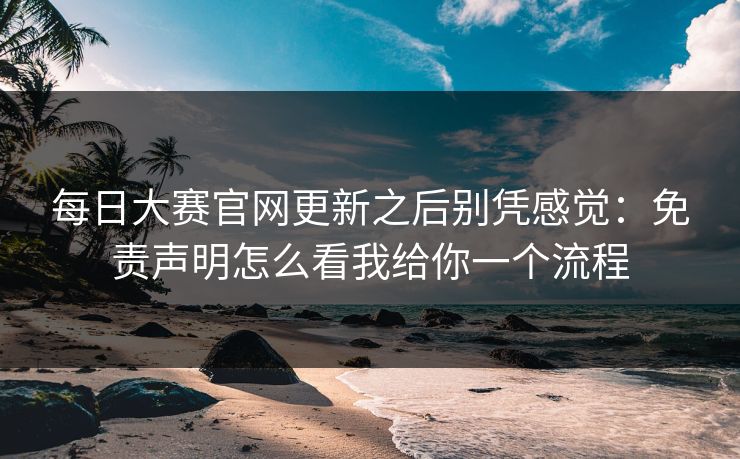 每日大赛官网更新之后别凭感觉：免责声明怎么看我给你一个流程
