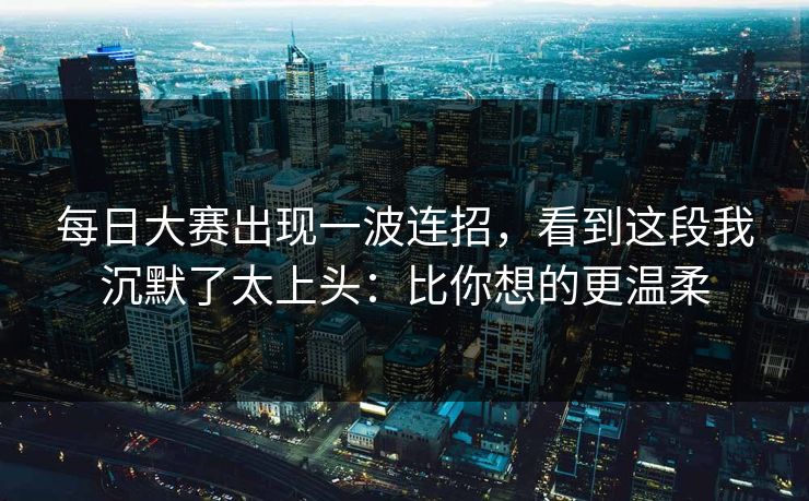 每日大赛出现一波连招,看到这段我沉默了太上头:比你想的更温柔 每日大赛出现一波连招,看到这段我沉默了太上头:比你想的更温柔