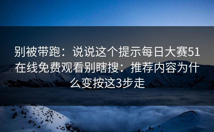 别被带跑：说说这个提示每日大赛51在线免费观看别瞎搜：推荐内容为什么变按这3步走