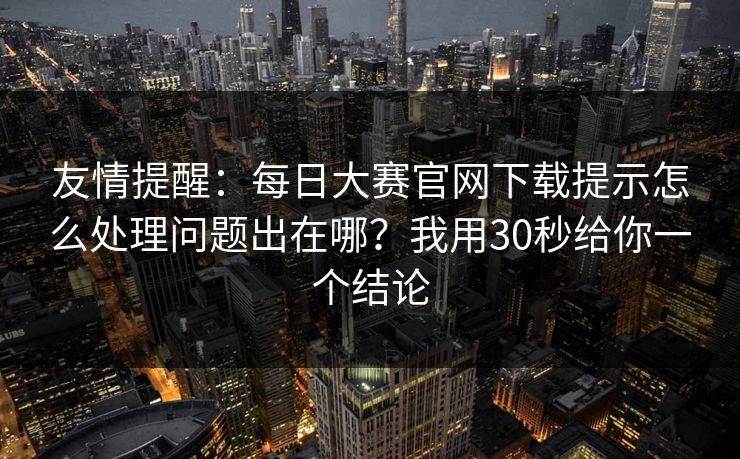 友情提醒：每日大赛官网下载提示怎么处理问题出在哪？我用30秒给你一个结论