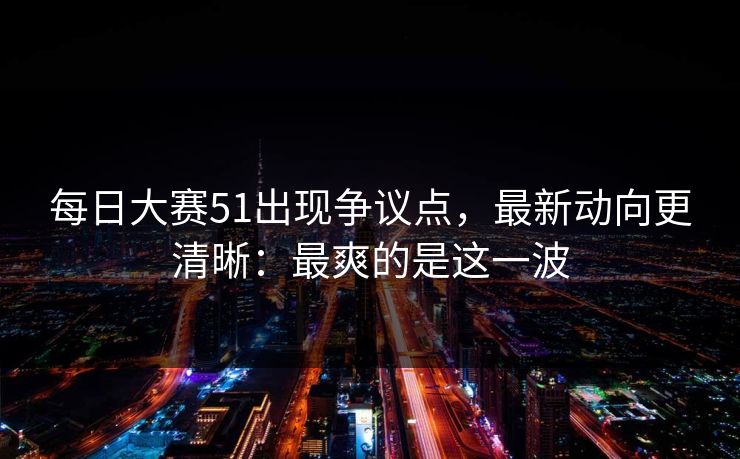 每日大赛51出现争议点，最新动向更清晰：最爽的是这一波