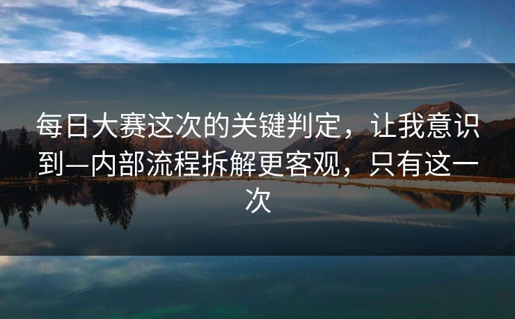 每日大赛这次的关键判定，让我意识到—内部流程拆解更客观，只有这一次