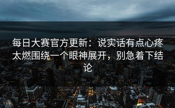 每日大赛官方更新：说实话有点心疼太燃围绕一个眼神展开，别急着下结论