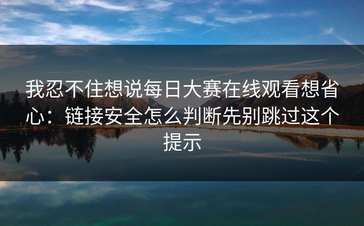 我忍不住想说每日大赛在线观看想省心:链接安全怎么判断先别跳过这个提示 我忍不住想说每日大赛在线观看想省心:链接安全怎么判断先别跳过这个提示