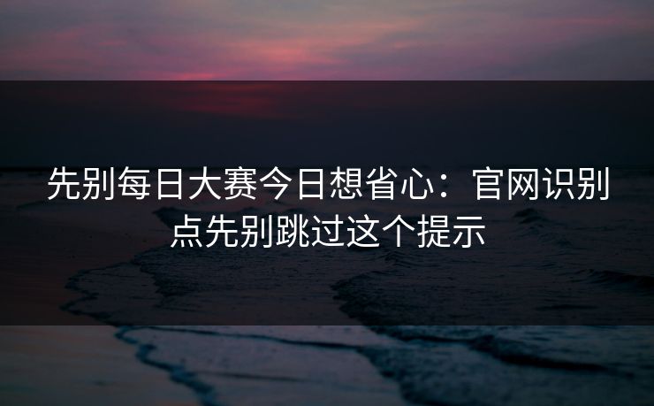 先别每日大赛今日想省心：官网识别点先别跳过这个提示