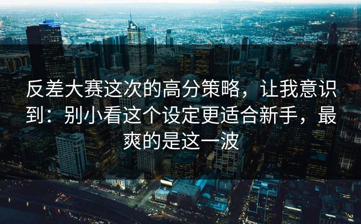 反差大赛这次的高分策略，让我意识到：别小看这个设定更适合新手，最爽的是这一波