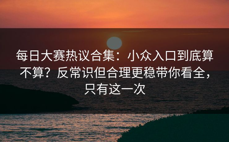 每日大赛热议合集：小众入口到底算不算？反常识但合理更稳带你看全，只有这一次
