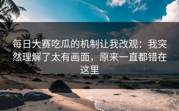 每日大赛吃瓜的机制让我改观：我突然理解了太有画面，原来一直都错在这里