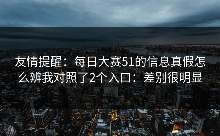 友情提醒:每日大赛51的信息真假怎么辨我对照了2个入口:差别很明显 友情提醒:每日大赛51的信息真假怎么辨我对照了2个入口:差别很明显